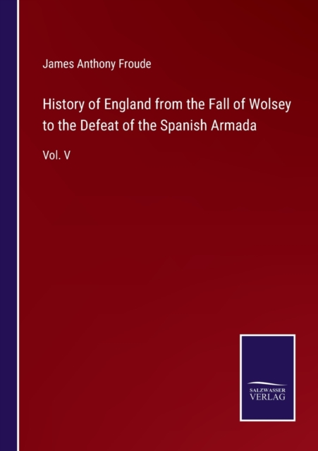 History of England from the Fall of Wolsey to the Defeat of the Spanish Armada:Vol. V