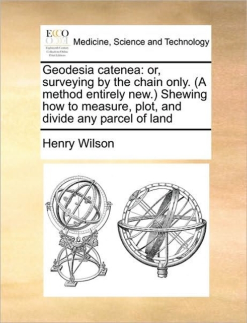 Geodesia catenea: or, surveying by the chain only. (A method entirely new.) Shewing how to measure, plot, and divide any parcel of land