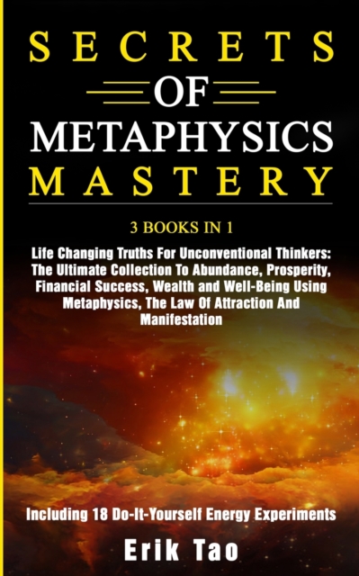 SECRETS OF METAPHYSICS MASTERY: 3 BOOKS IN 1: Life Changing Truths For Unconventional Thinkers - The Ultimate Collection To Abundance, Prosperity, Fin