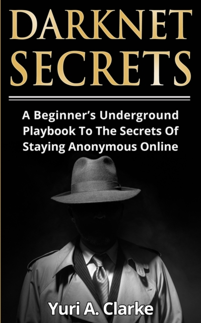 Darknet Secrets: A Beginner's Underground Playbook To The Secrets Of Staying Anonymous Online