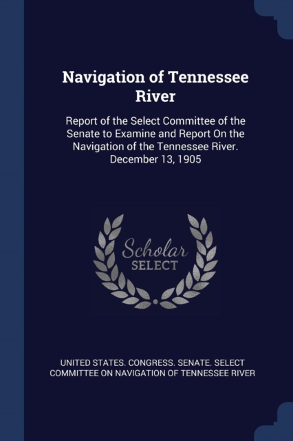 Navigation of Tennessee River: Report of the Select Committee of the Senate to Examine and Report On the Navigation of the Tennessee River. December 1