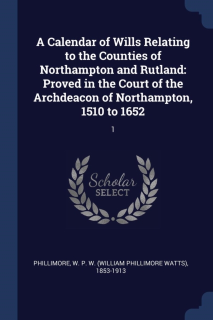 A Calendar of Wills Relating to the Counties of Northampton and Rutland: Proved in the Court of the Archdeacon of Northampton, 1510 to 1652: 1