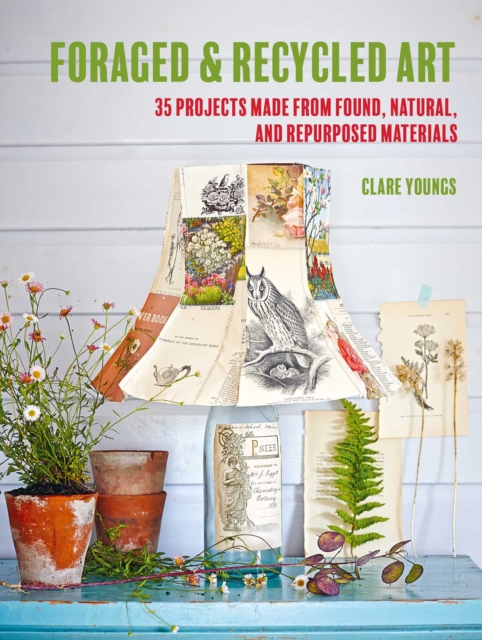 Foraged and Recycled Art : 35 Projects Made from Found, Natural, and Repurposed Materials