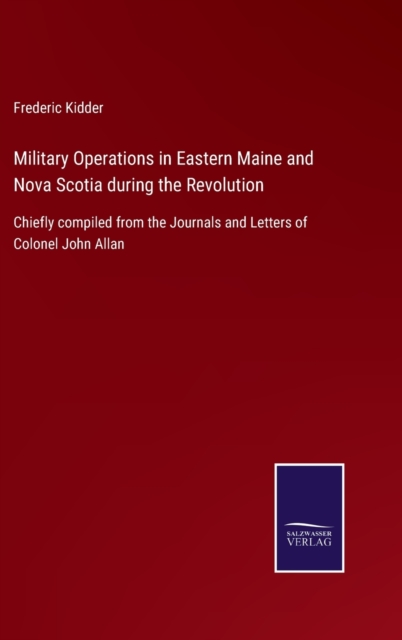 Military Operations in Eastern Maine and Nova Scotia during the Revolution:Chiefly compiled from the Journals and Letters of Colonel John Allan