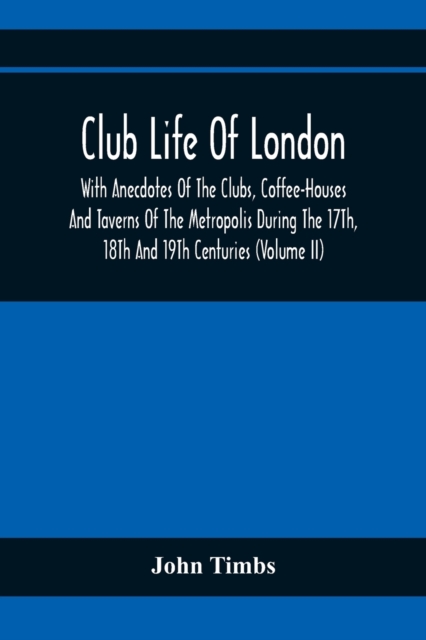 Club Life Of London, With Anecdotes Of The Clubs, Coffee-Houses And Taverns Of The Metropolis During The 17Th, 18Th And 19Th Centuries (Volume Ii)