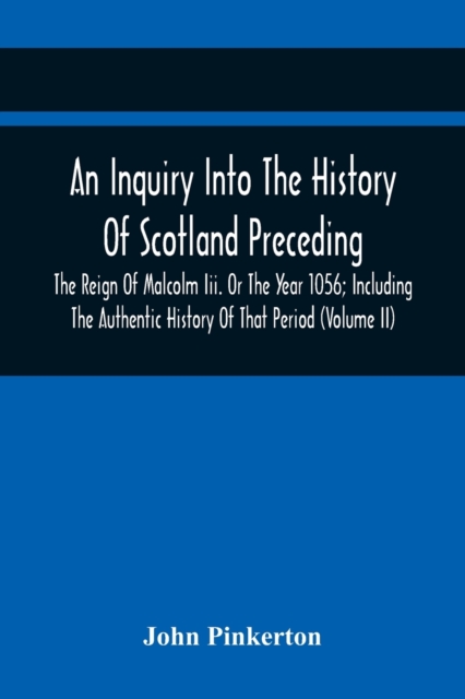 An Inquiry Into The History Of Scotland Preceding The Reign Of Malcolm Iii. Or The Year 1056; Including The Authentic History Of That Period (Volume I