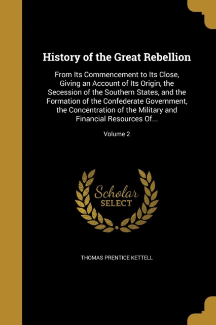 History of the Great Rebellion: From Its Commencement to Its Close, Giving an Account of Its Origin, the Secession of the Southern States, and the For