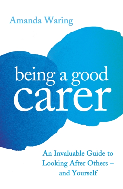 Being A Good Carer : An Invaluable Guide to Looking After Others - And Yourself