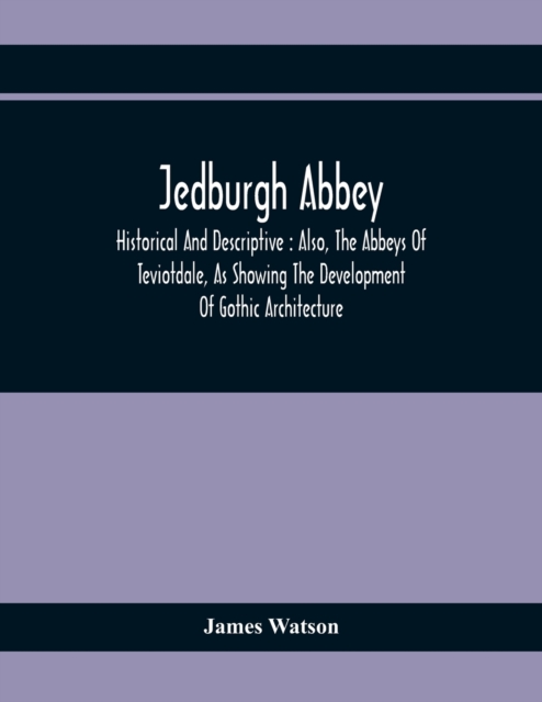 Jedburgh Abbey : Historical And Descriptive : Also, The Abbeys Of Teviotdale, As Showing The Development Of Gothic Architecture