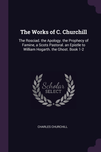 The Works of C. Churchill: The Rosciad. the Apology. the Prophecy of Famine, a Scots Pastoral. an Epistle to William Hogarth. the Ghost. Book 1-2