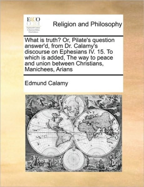 What is truth? Or, Pilate's question answer'd, from Dr. Calamy's discourse on Ephesians IV. 15. To which is added, The way to peace and union between