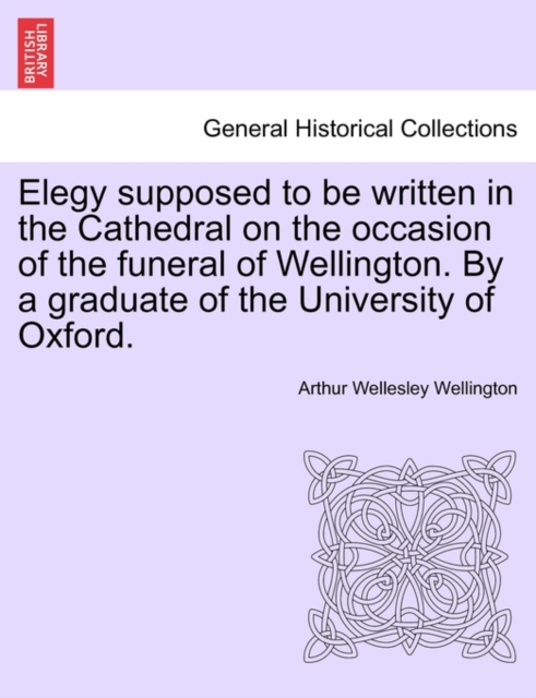 Elegy supposed to be written in the Cathedral on the occasion of the funeral of Wellington. By a graduate of the University of Oxford.