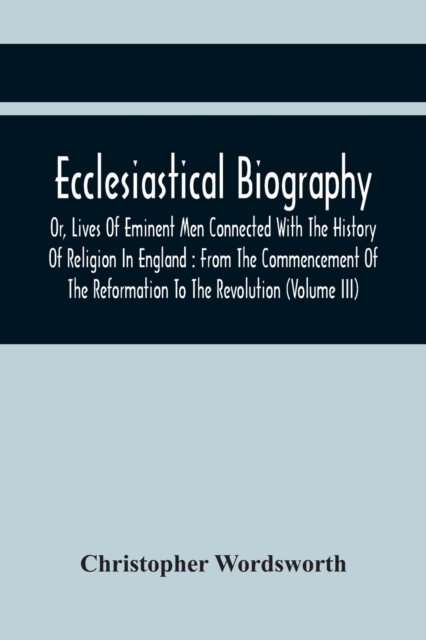 Ecclesiastical Biography, Or, Lives Of Eminent Men Connected With The History Of Religion In England : From The Commencement Of The Reformation To The