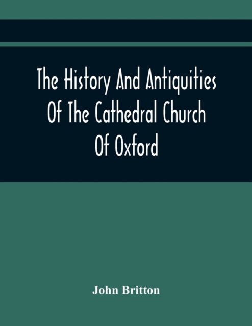 The History And Antiquities Of The Cathedral Church Of Oxford : Illustrated By A Series Of Engravings, Of Views, Plans, Elevations, Sections, And Deta