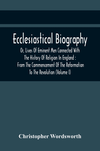 Ecclesiastical Biography, Or, Lives Of Eminent Men Connected With The History Of Religion In England : From The Commencement Of The Reformation To The