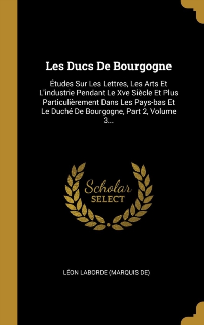 Les Ducs De Bourgogne: ?tudes Sur Les Lettres, Les Arts Et L'industrie Pendant Le Xve Si?cle Et Plus Particuli?rement Dans Les Pays-bas Et Le Duch? De